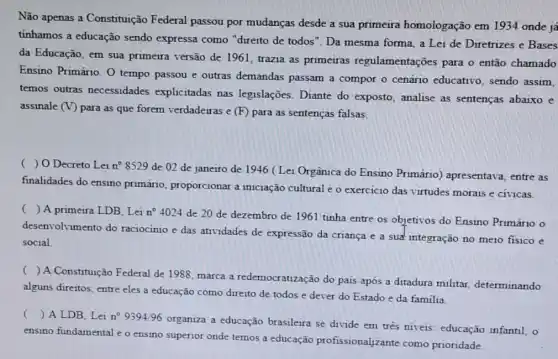 Não apenas a Constituição Federal passou por mudanças desde a sua primeira homologação em 1934 onde ja
tinhamos a educação sendo expressa como "direito de todos". Da mesma forma, a Lei de Diretrizes e Bases
da Educação, em sua primeira versão de 1961 trazia as primeiras regulamentações para o então chamado
Ensino Primário. 0 tempo passou e outras demandas passam a compor o cenário educativo, sendo assim,
temos outras necessidades explicitadas nas legislações. Diante do exposto, analise as sentenças abaixo e
assinale (V)
para as que forem verdadeiras e (F) para as sentenças falsas.
( ) O Decreto Lei n^circ 8529
de 02 de janeiro de 1946 (Lei Orgânica do Ensino Primário) apresentava entre as
finalidades do ensino primário, proporcionar a iniciação cultural e o exercicio das virtudes morais e cívicas.
( ) A primeira LDB , Lei n^circ 4024
de 20 de dezembro de 1961 tinha entre os objetivos do Ensino Primário o
desenvolvimento do raciocínio e das atividades de expressão da criança e a suất integração no meio fisico e
social
()
A Constituição Federal de 1988, marca a redemocratização do país após a ditadura militar determinando
alguns direitos, entre eles a educação como direito de todos e dever do Estado e da familia
() A LDB, Lei n^circ 9394/96
organiza a educação brasileira se divide em três niveis: educação infantil, o
ensino fundamental e o ensino superior onde temos a educação profissionalizante como prioridade.