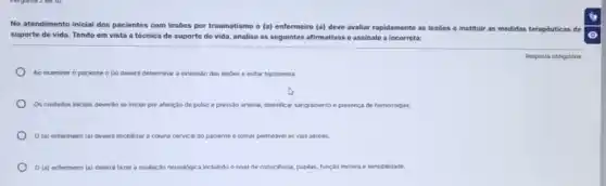 No atendimento inicial dos pacientes com lesões por traumatismo o (a) enfermeiro (a) deve avaliar rapidamente as lesóes e instituir as medidas terapêuticas de
suporte de vida. Tendo em vista a técnica de suporte de vida,analise as seguintes afirmativas e assinale a incorreta:
Ao examinar o paciente o (a) deverá determinar a extensão das lesôes e evitar hipotermia.
Os cuidados inicials deverdo se iniciar por aferição de pulso e pressão arterial, identificar sangramento presenca de hemorragias.
(a) enfermeiro (a)deverá imobilizar a coluna cervical do paciente e tornar permeavel as vias aéreas.
(a) enfermeiro (a) dever fazer a avaliação neuroldgica incluindo o nivel de consciencia, pupilas, função motora e sensibilidade.
Resposta obrigatória