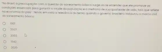 "No Brasil, a preocupação com a questáo do saneamento básico surge ao se entender que ele promove as
condiçoes essenciais para garantir a saúde da população e a melhoria de sua qualidade de vida, fato que reflete
na economia do pais Tendo em vista a releváncia do tema, quando o governo brasileiro instaurou o marco civil
do saneamento básico:
1901
2007
2003
1942
2020