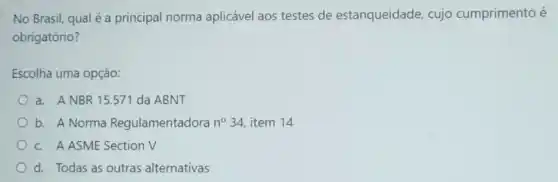 No Brasil, qual é a principal norma aplicável aos testes de estanqueidade, cujo cumprimento é
obrigatório?
Escolha uma opção:
a. ANBR 15.571 da ABNT
b. A Norma Regulamentadora n^circ 34 item 14
c. A ASME Section V
d. Todas as outras alternativas