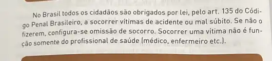 No Brasil todos os cidadãos são obrigados por lei, pelo art. 135 do Códi-
go Penal Brasileiro, a socorrer vitimas de acidente ou mal súbito Se não o
fizerem, configura-s e omissão de socorro Socorrer uma vitima não é fun-
cão somente do profissional de saúde (médico, enfermeirc etc.).