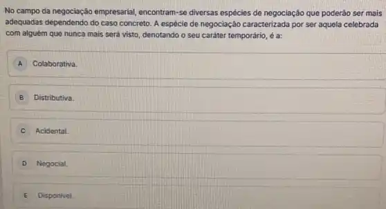 No campo da negociação empresarial, encontram-se diversas espécies de negociação que poderão ser mais
adequadas dependendo do caso concreto. A espécie de negociação caracterizada por ser aquela celebrada
com alguém que nunca mais será visto, denotando o seu caráter temporário é a:
A Colaborativa.
B Distributiva.
C Acidental.
D Negocial
E Disponivel.