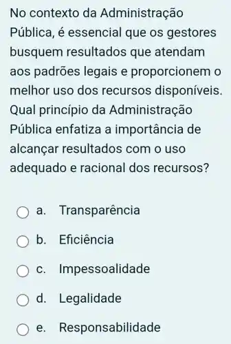 No contexto da Administração
Pública, é essencia I que os gestores
busquem resultados ; que atendam
aos padrões legais e proporcionem o
melhor uso dos recursos disponíveis.
Qual princípio da Administração
Pública enfatiza a importancia de
alcançar resultados ; com o uso
adequado e racional dos recursos?
a . Transparência
b . Eficiência
C Impessoalidade
d Legalidade
e - Responsabilidade