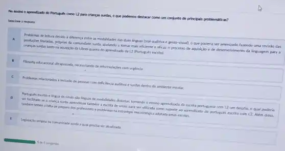 No ensino e aprendizado do Portugués como L2 para crianças surdas, o que podemos destacar como um conjunto de principais problemáticas?
Selecione a resposta:
Problemas de leitura devido a diferenca entre as modalidades das duas linguas (oral-auditiva e gesto visual), o que poderia ser amenizado fazendo uma revisǎo das
produçóes literárias, próprias da comunidade surda, ajudando a tornar mais eficiente e eficaz o processo de aquisição e de desenvolvimento da linguagem para a
crianças surdas tanto na aquisição da Libras quanto do aprendizado da L2 (Portugués escrito).
Filosofia educacional ultrapassada necessitando de reformulaçóes com urgéncia.
.
Problemas relacionados inclusio de pessoas com deficiéncia auditiva e surdas dentro do ambiente escolar.
D
Portugués escrito e lingua de sinais slo linguas de modalidades distintas, tornando o ensino-aprendizado da escrita portuguesa com L2 um desafio, o qual poderia
ser facilitado se a criança surda aprendesse tambern a escrita de sinais para ser utilizada como suporte ao aprendizado do portugués escrito com L2 Além disso.
tambem temos a falta de preparo dos professores e problemas na estratégla metodologica adotada pelas escolas
E
Legislação própria da comunidade surda a qual precisa ser atualizada