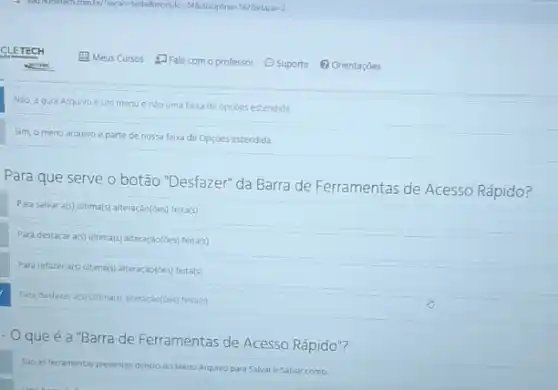 Nào, a gula Arquivo éum menue nào uma faixa de opçóes estendida
Sim, o menu arquivo e parte de nossa faixa de Opçoes estendida.
Para que serve o botão "Desfazer" da Barra de Ferramentas de Acesso Rápido?
Para salvar a(s) ultima(s)alteração(Ges) feita(s)
Para destacar a(s) ultima(s)alteraçáo(6es) feita(s)
Para refazer a(5) ultima(s) alteração(des) feita(s)
Para destazer a(s) ultimal(s) alteração(óes) ferta/s)
- Oqueé a "Barra de Ferramentas de Acesso Rápido"?
So as ferramentas presentes dentro do Menu Arquivo para Salvare Salvar como.
Meus Cursos salecom o professor Suporte (1) Orientaçóes