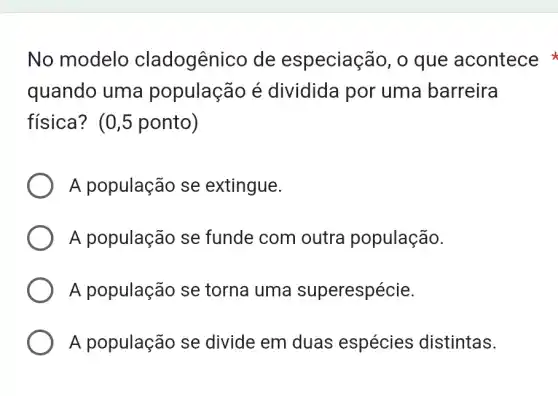 No modelo cladogênico de especiação , o que acontece
quando uma população é dividida por uma barreira
física? (0,5 ponto)
A população se extingue.
A população se funde com outra população.
A população se torna uma superespécie.
A população se divide em duas espécies distintas.