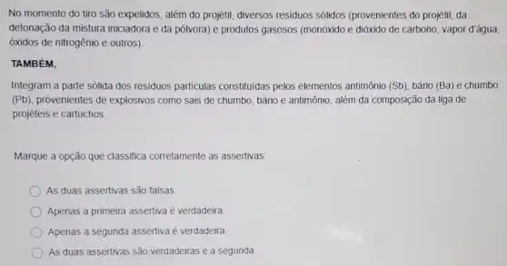 No momento do tiro são expelidos, além do projétil, diversos residuos sólidos (provenientes do projétil, da
detonacão da mistura iniciadora e da pólvora)e produtos gasosos (monóxido e dióxido de carbono, vapor d'água,
óxidos de nitrogênio e outros)
TAMBÉM.
Integram a parte sólida dos residuos particulas constituidas pelos elementos antimônio (Sb)bário (Ba) e chumbo
(Pb), provenientes de explosivos como sais de chumbo, bário e antimônio , além da composição da liga de
projéteis e cartuchos.
Marque a opção que classifica corretamente as assertivas:
As duas assertivas são falsas
Apenas a primeira assertiva é verdadeira
Apenas a segunda assertiva é verdadeira
As duas assertivas são verdadeiras e a segunda