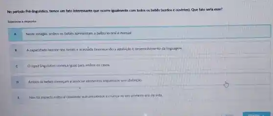 No perfodo Pré-lingulstico, temos um fato interessante que	bebês (surdos e ouvintes)Que fato serla esse?
Selecione a resposta:
Neste estágio, ambos os bebês apresentam a balbucio oral e manual.
A capacidade latente dos bebês é acessada favorecendo a aquisição e desenvolvimento da linguagem.
C
input linguistico começa igual para ambos os casos.
Ambos os bebês começam a associar elementos linguisticos sem distinção.
Não há impacto cultural relevante te que prejudique a criança no seu primeiro ano de vida.