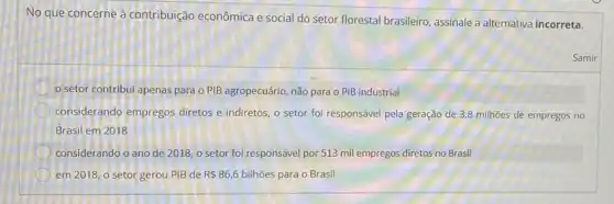 No que concerne à contribuição econômica e social do setor florestal brasileiro assinale a alternativa incorreta.
setor contribui apenas para o PIB agropecuário,não para o PIB industrial
considerando empregos diretos e indiretos, o setor foi responsável pela geração de 3,8 milhoes de empregos no
Brasil em 2018
considerando o ano de 2018, o setor foi responsável por 513 mil empregos diretos no Brasil
em 2018, o setor gerou PIB de R 86,6 bilhões para o Brasil
Samir