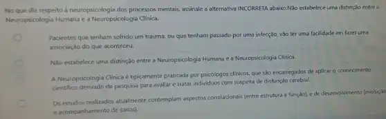 No que diz respeito à neuropsicologia dos processos mentais, assinale a alternativa INCORRETA abaixoNão estabelece uma distinção entre a
Neuropsicologia Humana e a Neuropsicologia Clínica.
Pacientes que tenham sofrido um trauma, ou que tenham passado por uma infecção, vão ter uma facilidade em fazer uma
associação do que aconteceu.
Não estabelece uma distinção entre a Neuropsicologia Humana e a Neuropsicologia Clinica.
A Neuropsicologia Clinica é tipicamente praticada por psicólogos clínicos, que são encarregados de aplicar o conhecimento
cientifico derivado da pesquisa para avaliar e tratar individuos com suspeita de disfunção cerebral.
Os estudos realizados atualmente contemplam aspectos correlacionals (entre estrutura e função)e de desenvolvimento (evolução
e acompanhamento de casos)