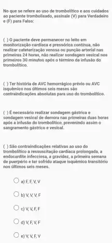 No que se refere ao uso de trombolítico e aos cuidados
ao paciente trombolisado assinale (V) para Verdadeiro
e (F) para Falso:
( ) 0 paciente deve permanecer no leito em
monitorização cardíaca e pressórica contínua, não
realizar cateterização venosa ou punção arterial nas
primeiras 24 horas, não realizar sondagem vesical nos
primeiros 30 minutos após o término da infusão do
trombolítico.
( ) Ter história de AVC hemorrágico prévio ou AVC
isquêmico nos últimos seis meses são
contraindicações absolutas para uso do trombolítico.
( )ế necessário realizar sondagem gástrica e
sondagem vesical de demora nas primeiras duas horas
após a infusão do trombolitico, prevenindo assim o
sangramento gástrico e vesical.
( ) São contraindicações relativas ao uso do
trombolítico a ressuscitação cardíaca prolongada, a
endocardite infecciosa, a gravidez, a primeira semana
de puerpério e ter sofrido ataque isquêmico transitório
nos últimos seis meses.
a) F, F, V, V
b) V, V, V, F
c) V, V, F,F
d) V, F, V, F
e) V, V, F,V