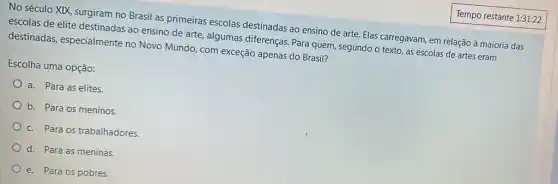 No século XIX, surgiram no Brasil as primeiras escolas destinadas ao ensino de arte. Elas carregavam,em relação à maioria das
escolas de elite destinadas ao ensino de arte , algumas diferenças. Para quem, segundo o texto as escolas de artes eram
destinadas, especialmente no Novo Mundo, com exceção apenas do Brasil?
Escolha uma opção:
a. Para as elites.
b. Para os meninos.
c. Para os trabalhadores.
d. Para as meninas.
e. Para os pobres