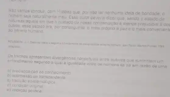 Não vamos concluir, com Hobbes que, por não ter nenhuma ideia de bondade, 0
homem seja naturalmente mau. Esse autor deveria dizer que, sendo o estado de
natureza aquele em que o cuidado de nossa conservação é menos prejudicial
outros, esse estado era por conseguinte, o mais próprio à paze o mais convenient
ao genero humano.
ROUSSEAU 1.J. Discurso sobre a angem
fundamento ca cesigualdade entre as
homens. Salo Paulo: Martins Fontes, 1993 (adaptado)
Os trechos apresentam
divergências conceituais entre
autores que sustentam um entendimento segundo
la igualdade entre
os homens se dá em razão de uma
a) predisposição ao conhecimento
b) submissão ao transcendente
c) tradição epistemológica.
d) condição original
e) vocação politica.