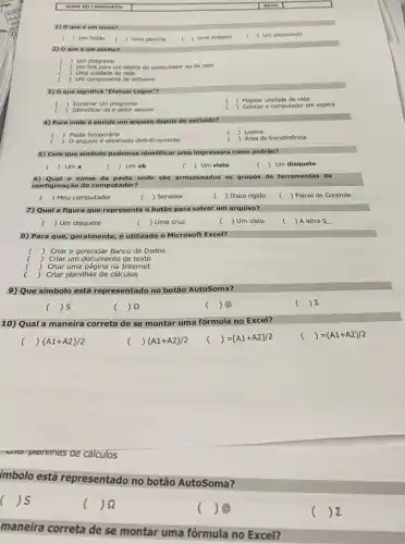 NOME DOC ANDIDATO
1) 0 que 6 um icone?
) Um botǎo
2) 0 que 6 um atalho?
) Um programa
) Um link para um objeto do computador ou da rede
) Uma unidade da rede
) Um componente de software
3) Oque significa "Efetuar Logon"?
) Encerrar um programa
Identificar-se e obter acesso
c
) Mapear unidade de rede
Colocar o computador em espera
4) Para onde é envido um arquivo depois de excluido?
( ) Pasta temporárla
Lixeira
) O arquivo é eliminado definitivamente
c () Area de transferêncla
5) Com que simbolo podemos identificar uma impressor como padrǎo?
( Umx
c ) Um ok
) Um visto
c () Um disquete
6) Qual o nome da pasta onde são armazenados os grupos de ferramentas de
configuração do computador?
( ) Meu computador
( ) Servidor
c ) Disco rígido
) Painel de Controle
7) Qual a figura que representa o botão para salvar um arquivo?
) Um disquete
c ) Uma cruz
c ) Um visto
( ) A letra S
8) Para que, geralmente,é utilizado o Microsoft Excel?
) Criar e gerenciar Banco de Dados
Criar um documento de texto
) Criar uma página na Internet
( ) Criar planilhas de cálculos
9) Que símbolo está representado no botão AutoSoma?
( ) 5
) 92
( ) @
) 2
10) Qual a maneira correta de se montar uma fórmula no Excel?
( )  A1+A2 /2
( ) (A1+A2)/2
c () =[A1+A2]/2
() =(A1+A2)/2 c
prammas de cálculos
imbolo está representado no botão AutoSoma?
( is
( )8
( ) @
) E
maneira correta de se montar uma fórmula no Excel?
) Uma planilha
) Uma imagem
) Um documento