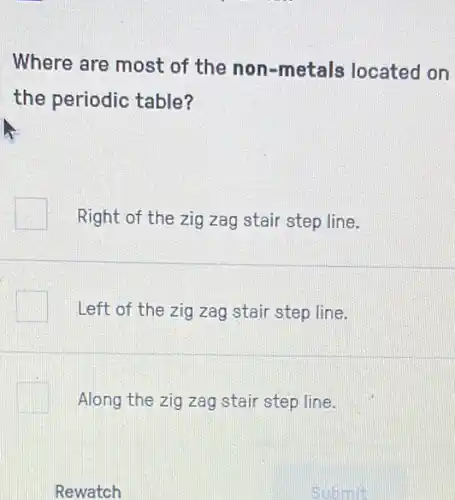 Where are most of the non-metals located on
the periodic table?
Right of the zig zag stair step line.
Left of the zig zag stair step line.
Along the zig zag stair step line.