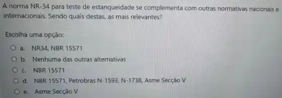 A norma NR -34 para teste de estanqueidade se complementa com outras normativas nacionais e
internacionais Sendo quais destas, as mais relevantes?
Escolha uma opção:
a. NR34 NBR 15571
) b.Nenhuma das outras alternativas
c. NBR 15571
d. NBR 15571 Petrobras N-1593,N-1738 Asme Secção v
e. Asme Secção V