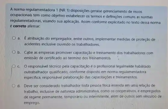 A norma regulamentadora 1 (NR 1) disposições geraise gerenciamento de riscos
ocupacionais tem como objetivo estabelecer os termos e definições comuns as normas
regulamentadoras visando sua aplicação. Assim conforme explicitado no texto dessa norma
é correto afirmar:
a. É atribuição do empregador, entre outros, implementar medidas de proteção de
acidentes inclusive ouvindo os trabalhadores.
b. Cabe as empresas promover capacitação e treinamento dos trabalhadores com
emissão de certificado ao termino dos treinamentos.
c. O responsável técnico pela capacitação é 0 profissional legalmente habilitado
outrabalhado qualificado conforme disposto em norma regulamentadora
especifica responsáve pelaboração das capacitações e treinamentos.
d. Deve ser considerado trabalhador toda pessoa fisica inserida em uma relação de
trabalho, inclusive de natureza administrativa, como os cooperativos, e empregados
de regime permanente temporário ou intermitente, além de outros sem vínculoo de
emprego.