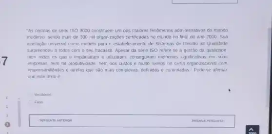 "As normas de série ISO 9000 constituem um dos maiores fenômenos administrativos do mundo
moderno, sendo mais de 300 mil organizaçōes certificadas no mundo no final do ano 2000 . Sua
aceitação universal como modelo para o estabelecimento de Sistemas de Gestão da Qualidade
surpreendeu a todos com o seu fracasso. Apesar da série ISO referir -se a gestão da qualidade,
nem todos os que a implantaram e utilizaram , conseguiram melhorias significativas em suas
empresas, nem na produtividade, nem nos custos e muito menos no clima organizacional com
responsabilidades e tarefas que são mais complexas definidas e controladas." Pode -se afirmar
que este texto é
Verdadeiro
Falso