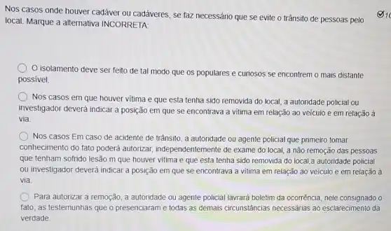 Nos casos onde houver cadáver ou cadáveres, se faz necessário que se evite o trânsito de pessoas pelo
local. Marque a alternativa INCORRETA:
isolamento deve ser feito de tal modo que os populares e curiosos se encontrem o mais distante
possivel.
Nos casos em que houver vitima e que esta tenha sido removida do local, a autoridade policial ou
investigador deverá indicar a posição em que se encontrava a vitima em relação ao veículo e em relação à
via
Nos casos Em caso de acidente de trânsito a autoridade ou agente policial que primeiro tomar
conhecimento do fato poderá autorizar independentemente de exame do local, a não remoção das pessoas
que tenham sofrido lesão m que houver vitima e que esta tenha sido removida do local,a autoridade policial
ou investigador deverá indicar a posição em que se encontrava a vitima em relação ao veículo e em relação a
via
Para autorizar a remoção a autoridade ou agente policial lavrará boletim da ocorrência, nele consignado o
fato, as testemunhas que o presenciaram e todas as demais circunstâncias necessárias ao esclarecimento da
verdade