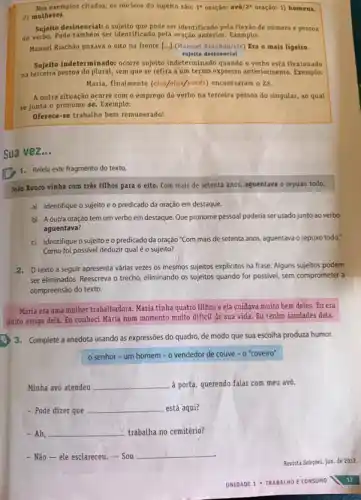 Nos exemplos citados, os núcleos do sujeito são: 1a oração: avacute (o)/2^ast  oração: 1) homens.
2) mutheres.
Sujelto desinencial; o sujelto que pode ser identificado pela flexão de número e pessoa
do verbo. Pode também seridentificade pela oração anterior. Exemplo:
Manuel Riachão puxava o eito na frente [... ].(ManuelRiachacute (a)o/ele) Era o mais ligeiro.
sujeito desinencial
Sujelto indeterminado: ocorre sujeito indeterminado quando o verbo está flexionado
na terceira pessoa do plural, sem que se refira a um termo expresso anteriormente. Exemplo:
Maria, finalmente (eles/elas/voce)encontraram o Zé.
A outra situação ocorre com o emprego do verbo na terceira pessoa do singular, ao qual
se junta o pronome se. Exemplo:
Oferece-se trabalho bem remunerado!
Sua vez...
1. Releia este fragmento do texto.
João Rouco vinha com três filhos para o eito. Com mais de setenta anos, aguentava o repuxo todo.
a) Identifique o sujeito e o predicado da oração em destaque.
b) A outra oração tem um verbo em destaque Que pronome pessoal poderia ser usado junto ao verbo
aguentava?
c) Identifique o sujeito eo predicado da oração "Com mais de setenta anos, aguentava o repuxo todo."
Como foi possivel deduzir qual é o sujeito?
2. O texto a seguir apresenta várias vezes os mesmos sujeitos explicitos na frase. Alguns sujeitos podem
ser eliminados. Reescreva o trecho, eliminando os sujeitos quando for possivel, sem comprometer a
compreensão do texto.
Maria era uma mulher trabalhadora. Maria tinha quatro filhos e ela cuidava muito bem deles. Eu era
muito amiga dela. Eu conheci Maria num momento muito dificil de sua vida. Eu tenho saudades dela.
3. Complete a anedota usando as expressôes do quadro, de modo que sua escolha produza humor.
senhor - um homem - o vendedor de couve - 0 "coveiro"
Minha avó atendeu __ à porta, querendo falar com meu avô.
- Pode dizer que __ está aqui?
- Ah, __ trabalha no cemitério?
- Não-ele esclareceu.- Sou
__