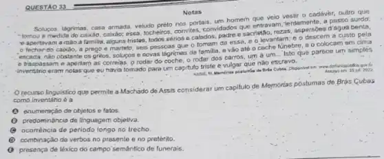 Notas
Solupos, lágrimas, casa armada veludo preto nos portais, um homem que veio vestir D cadávèr, outro que
entravam "tomou a medida do caivdo, cabxão; essa, tocheiros conviles, convidados que entravan a passo surdor.
apertavam a mào a familika, alguns tristes todos sérios e calados idados sacristáo, rezas, aspersibles d'águra benta,
fechardo caixảo, a prego e martelo, seis pessoas gue o tomam da essa, e o levantam; e o descem a custo pela
escada, nào obstante os gritos, solucos e novas lágrimas da familia. e vão até o coche funebre, e o colocam em cima
e traspassam e apertam as correlas, o rodar do coche, o rodar dos carros, um a um... Iste que parece um simples
-inventário eram nolas que eu havia tomado para um capituto triste e vulgar que nào escrevo.
Assis, It. Mamérias posturias de Bride Cubasi. Disponirel am where. Acesso em 25 ju, 2022
Orecurso linguistico que permite a.Machado de Assis considerar um capitulo de Memórias póstumas de Brás Cubas
como inventário 6 a
(1) enumersção de objetos e fatos.
(1) predomináncia de linguagem objetiva.
(4) ocorréncia de periodo longo no trecho.
(1) combinação de verbos no presente eno pretérito.
(C) presença de léxico do campo'semântico de funerais.
QUESTÃO 33