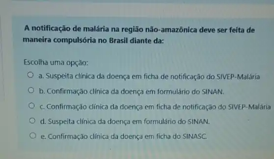 A notificação de malária na região não-amazônica deve ser feita de
maneira compulsória no Brasil diante da:
Escolha uma opção:
a. Suspeita clínica da doença em ficha de notificação do SIVEP-Malária
b. Confirmação clínica da doença em formulário do SINAN.
C. Confirmação clínica da doença em ficha de notificação do SIVEP-Malária
d. Suspeita clínica da doença em formulário do SINAN.
e. Confirmação clínica da doença em ficha do SINASC.