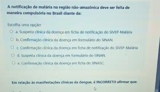 A notificação de malária na região não-amazônica deve ser feita de
maneira compulsória no Brasil diante da:
Escolha uma opção:
a. Suspeita clínica da doença em ficha de notificação do SIVEP-Malária
b. Confirmação clínica da doença em formulário do SINAN.
C. Confirmação clínica da doença em ficha de notificação do SIVEP-Malária
d. Suspeita clínica da doença em formulário do SINAN.
e. Confirmação clínica da doença em ficha do SINASC.
Em relação às manifestações clínicas da dengue, é INCORRETO afirmar que: