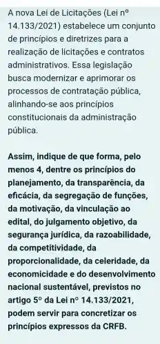 A nova Lei de Licitações (Lei n^0
14.133/2021 ) estabelece um conjunto
de princípios e diretrizes para a
realizaçãc de licitações e contratos
administrativos . Essa legislação
busca modernizar e aprimoral os
processos de contratação pública,
alinhando-se aos princípios
constitucionais da administração
pública
Assim , indique de que forma , pelo
menos 4 . dentre os princípios ; do
planejamento .da transparência da
eficácia, da segregação de funções
da motivação . da vinculação , ao
edital, do julgamento objetivo, da
segurança jurídica, da razoabilidade,
da competitividade . da
proporcionalidade . da celeridade 2. da
economicidade e do desenvolvimento
nacional sustentável , previstos no
artigo 5^0 da Lei n^014.133/2021