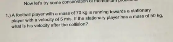 Now let's try some conservation of momentum problemer
1.) A football player with a mass of 70 kg is running towards a stationary
player with a velocity of
5m/s
If the stationary player has a mass of 50 kg,
what is his velocity after the collision?