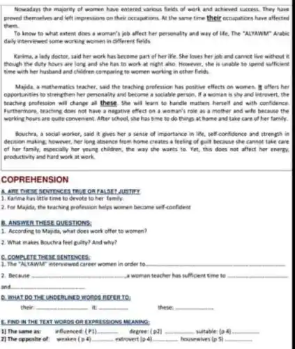 Nowadays the majority of women have entered various fields of work and achieved success. They have
proved themselves and left impressions on their occupations At the same time their occupations have affected
them.
To know to what extent does a woman's job affect her personality and way of life.The "ALYAWM" Arable
daily interviewed some working women in different fields.
Karima, a lady doctor said her work has become part of her life. She loves her job and cannot live without it
though the duty hours are long and she has to work at night also. However, she is unable to spend sufficient
time with her husband and children comparing to women working in other fields
Majda, a mathematics teacher.said the teaching profession has positive effects on women. It offers her
opportunities to strengthen her personality and become a sociable person, if a woman is shy and introvert, the
teaching profession will change all these. She will learn to handle matters herself and with confidence
Furthermore, teaching does not have a negative effect on a woman's role as a mother and wife because the
working hours are quite convenient. After school, she has time to do things at home and take care of her family.
Bouchra, a social worker,said it gives her a sense of importance in life, self-confidence and strength in
decision making; however, her long absence from home creates a feeling of guilt because she cannot take care
of her family, especially her young children, the way she wants to Yet, this does not affect her energy.
productivity and hard work at work.
COPREHENSION
A. ARE THESE SENTENCES
1. Karima has little time to devote to her family.
2. For Majida, the teaching profession helps women become self-confident
B. ANSWER THESE QUE STIONS:
1. According to Majda what does work offer to women?
2. What makes Bouchra feel guilty? And why?
C. COMPLETE THE BESINTENCES
1. The "ALYAWM" interviewed career women in order to
2. Because __ a woman teacher has sufficient time to
and
D. WHAT DO THE UNDERLINE n to
their. __ it: __	these: __
E. FND IN THE TEXT WORDS ORE XPRE SSIONS MEANING
1) The same as: influenced: (P1). __ degree: (p2) __ suitable: (p 4) __
2) The opposite of weaken (p4) __ extrovert (p 4) __ housewives (p 5) __