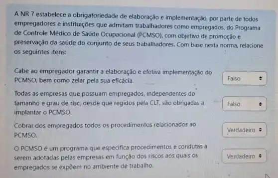 A NR 7 estabelece a obrigatoriedade de elaboração e implementação, por parte de todos
empregadores e instituições que admitam trabalhadores como empregados, do Programa
de Controle Médico de Saúde Ocupacional (PCMSO) com objetivo de promoção e
preservação da saúde do conjunto de seus trabalhadores. Com base nesta norma relacione
os seguintes itens:
Cabe ao empregador garantir a elaboração e efetiva implementação do
PCMSO, bem como zelar pela sua eficácia.
Todas as empresas que possuam empregados independentes do
tamanho e grau de risc, desde que regidos pela CLT, são obrigadas a
implantar o PCMSO.
Cobrar dos empregados todos os procedimentos relacionados ao
PCMSO.
PCMSO é um programa que especifica procedimentos e condutas a
serem adotadas pelas empresas em função dos riscos aos quais os
empregados se expōem no ambiente de trabalho.
square  Falso
square  :
square 
square