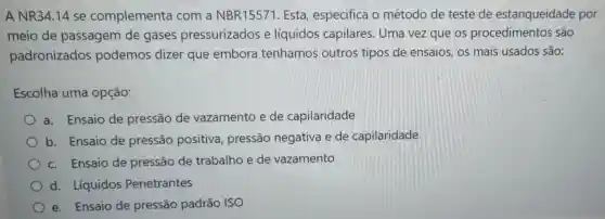 A NR34.14 se complementa com a NBR15571. Esta especifica o método de teste de estanqueidade por
meio de passagem de gases pressurizados e líquidos capilares. Uma vez que os procedimer tos são
padronizados podemos dizer que embora tenhamos outros tipos de ensaios, os mais usados são:
Escolha uma opção:
a. Ensaio de pressão de vazamento e de capilaridade
b. Ensaio de pressão positiva, pressão negativa e de capilaridade
c. Ensaio de pressão de trabalho e de vazamento
d. Líquidos Penetrantes
e. Ensaio de pressão padrão ISO