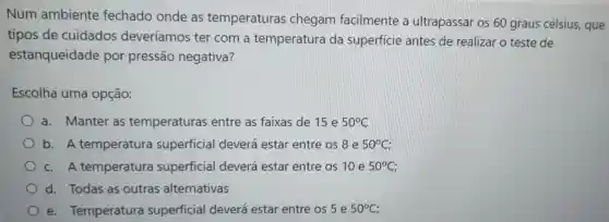 Num ambiente fechado onde as temperaturas chegam facilmente a ultrapassar os 60 graus célsius,que
tipos de cuidados deveríamos ter com a temperatura da superficie antes de realizar o teste de
estanqueidade por pressão negativa?
Escolha uma opção:
a. Manter as temperaturas entre as faixas de 15 e 50^circ C
b. A temperatura superficial deverá estar entre os8 e 50^circ C
c. A temperatura superficial deverá estar entre os 10 e 50^circ C
d. Todas as outras alternativas
e Temperatura superficial deverá estar entre cos5 e 50^circ C