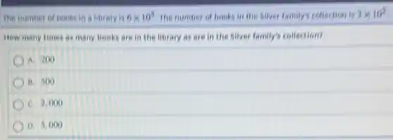 The number of book in a library is 6times 10^5 The number of books in the silver family's collection is 3times 10^2
How many times as many books are in the library as are in the silver family's collection?
A. 200
B. 500
C. 2,000
D. 5,00 ( )