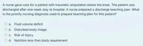 A nurse gave care for a patient with traumatic amputation below the knee. The patient was
discharged after one week stay at hospital. A nurse prepared a discharge teaching plan. What
is the priority nursing diagnosis used to prepare teaching plan for this patient?
a. Fluid volume deficit
b. Disturbed body image
c. Risk of injury
d. Nutrition less than body requirement