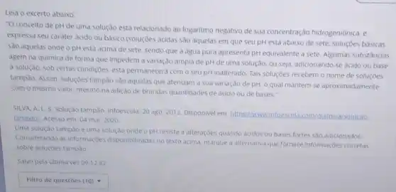 "O conceito de pH de uma solução está relacionado ao logaritmo negativo de sua concentração hidrogeniônica, e
expressa seu caráter acido ou básico (soluçóes acidas são aquelas em que seu pH está abaixo de sete, soluçōes básicas
Sǎo aquelas onde o pH está acima de sete, sendo que a agua pura apresenta pH equivalente a sete. Algumas substâncias
agem na quimica de forma que impedem a variação ampla de pH de uma solução, ou seja, adicionando-se ácido ou base
a solução, sob certas condiçoes, esta permanecera com o seu pH inalterado. Tais soluçōes recebem o nome de soluçōes
tampão. Assim, soluçóes tampão são aquelas que atenuam a sua variação de pH, o qual mantem-se aproximadamente
com o mesmo valor mesmo na adição de brandas quantidades de ácido ou de bases."
SILVA. A. L.S Solução tampǎo. Infoescola 20 ago. 2012. Disponivel em: https://www.infoescol com/quimica/solucao-
tampaol, Acesso em: 04 mai. 2020
Uma solução tampǎo é uma solução onde o pHresiste a alteraçōes quando acidos ou bases fortes são adicionados.
Considerando as informaçoes disponibilizadas no texto acima, marque a alternativa que fornece informações corretas
sobre solucoes tamplo
Salvo pela ultima vez 09:12:42
square