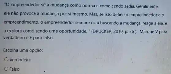 "O Empreendedor vê a mudança como norma e como sendo sadia.Geralmente,
ele não provoca a mudança por si mesmo. Mas se isto define o empreendedor eo
empreendimento , o empreendedor sempre está buscando a mudança, reage a ela, e
a explora como sendo uma oportunidade . " (DRUCKER , 2010, p. 36 ).Marque V para
verdadeiro e F para falso.
Escolha uma opção:
Verdadeiro
Falso