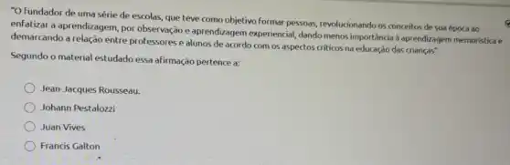 "O fundador de uma série de escolas, que teve como objetivo formar pessoas, revolucionando os conceitos de sua época ao
enfatizar a aprendizagem por observação e aprendizagem experiencial dando menos importância d aprendizagem memoristica e
demarcando a relação entre professores e alunos de acordo com os aspectos criticos na educação das crianças".
Segundo o material estudado essa afirmação pertence a:
Jean-Jacques Rousseau.
Johann Pestalozzi
Juan Vives
Francis Galton