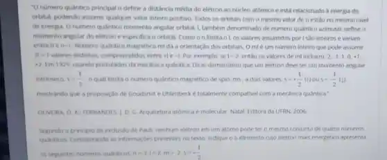 "O numero quantico principal n define a distância média do elétron ao núcleo atômico e está relacionado a energia do
orbital, podendo assumir qualquer valor inteiro positivo. Todos os orbitais com o mesmo valor de n estǎo no mesmo nivel
de energia. O numero quântico momento angular orbital L também denominado de numero quântico azimutal, define o
momento angular do elétron e especifica o orbital. Como on limita o l, os valores assumidos por I sǎo inteiros e variam
entre 0 e n-1 Numero quantico magnético mi dá a orientação dos orbitais O ml é um numero inteiro que pode assumir
21+1 valores distintos compreendidos entre tle -1 Por exemplo, se 1=2 entǎo os valores de ml incluem -2,-1,1,0,+1
+2 Em 1929. usando postulados da mecanica quantica Dirac demonstrou que um elétron deve ter um momento angular
intrinseco. s=(1)/(2) o qual limita o numero quântico magnético de spin, ms , a dois valores. s=+(1)/(2) (t) ous=-(1)/(2)
mostrando que a proposição de Goudsmit e Uhlenbeck é totalmente compative com a mecânica quântica.
OLIVEIRA. O. A FERNANDES. J. D. G Arquitetura atômica e molecular. Natal: Editora da UFRN, 2006.
Segundo o principio de exclusdo de Paull.nenhum elétron em um atomo pode ter o mesmo conjunto de quatro números
quanticos Considerando as informações presentes no texto, indique o elemento cujo elétron mais energético apresenta
os seguintes numeros quanticos: n=3:1=2,m=-2,s=+(1)/(2)