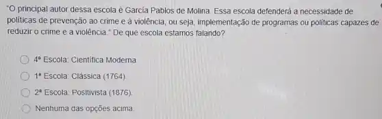 "O principal autor dessa escola é García Pablos de Molina. Essa escola defenderá a necessidade de
politicas de prevenção ao crime e à violência, ou seja implementação de programas ou políticas capazes de
reduzir o crime e a violência." De que escola estamos falando?
4^a Escola: Científica Moderna
1^a Escola: Clássica (1764)
2^a Escola: Positivista (1876)
Nenhuma das opções acima