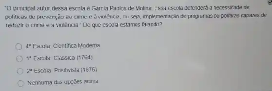 "O principal autor dessa escola é Garcia Pablos de Molina. Essa escola defenderá a necessidade de
politicas de prevenção ao crime e à violência , ou seja, implementação de programas ou politicas capazes de
reduzir o crime e a violência." De que escola estamos falando?
4^8 Escola: Cientifica Moderna
1^a Escola: Clássica (1764)
2^a Escola: Positivista (1876)
Nenhuma das opções acima