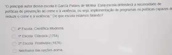 -O principal autor dessa escola é Garcia Pablos de Molina. Essa escola defenderá a necessidade de
politicas de prevenção ao crime e à violência, ou seja implementação de programas ou politicas capazes d
reduzir o crime e a violência." De que escola estamos falando?
4^a Escola: Cientifica Moderna
1^8 Escola. Clássica (1764)
2^8 Escola. Positivista (1876)
Nenhuma das opçōes acima