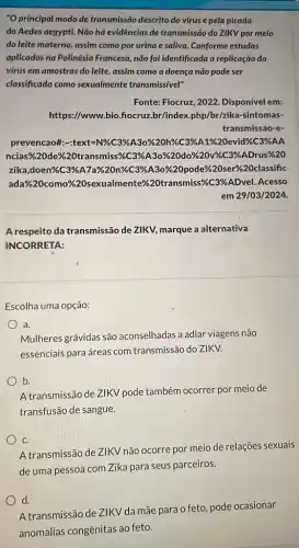 "O principal modo de transmissão descrito do virus é pela picada
do Aedes aegypti. Não há evidências de transmissão do ZIKV por meio
do leite materno, assim como por urina e saliva. Conforme estudos
aplicados na Polinésia Francesa, não foi identificado a replicação do
virus em amostras do leite, assim como a doença não pode ser
classificada como sexualmente transmissível"
Fonte: Fiocruz, 2022 Disponível em:
https://www.bio.fiocruz.br /index.php/br/zika-sintomas-
transmissao-e-
prevencaofte-Arext=N% /C3% AA3o% 20h% xC3% A1% 20 evide% C3% AA
ncias% 20de% /20transmiss% 63% A30% 20do% 620d% C3% ADrus% 20
illuadonewlesB.have;areanincossage.99722populerazaneses/2226/assificti
ada%20como%20sexualmente%20transmiss&C3 %ADvel. Acesso
em 29/03/2024.
A respeito da transmissão de ZIKV, marque a alternativa
INCORRETA:
Escolha uma opção:
a.
Mulheres grávidas são aconselhadas a adiar viagens não
essenciais para áreas com transmissão do ZIKV.
b.
A transmissão de ZIKV pode também ocorrer por meio de
transfusão de sangue.
C.
A transmissão de ZIKV não ocorre por meio de relações sexuais
de uma pessoa com Zika para seus parceiros.
d.
A transmissão de ZIKV da mãe para o feto pode ocasionar
anomalias congênitas ao feto.