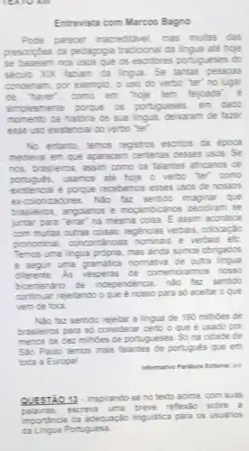 OAll
Entrevista com Marcos Bagno
Pode parecer inacreditivel mas multas das
prescripties da pedagogia tradicional da lingua ate hoje
se baselam nos usos que as escribiores portugueses do
século XIX faziam đã lingua. Se tantas pessas
condenam, por exemplo, c uso do verbo "ter"no lugar
de haver", como em "hoje tem fejjoada
simplesmente poque os portugueses, em dado
momento da historia de sua lingua, deixaram de fazer
esse uso existencial do verbo "ter".
No entant, temos registros escritos da epoca
medieval em que aparecem centenas desses usos: Se
nos, brasleios, assim como os falantes africanos de
lés usamos ate hole o verbo ter" como
existencal e porque recebemos esses usos de nossos
excolonizations. NGo far sentioo imaginar que
brasileinos, angplanos e mogambicanos decidiram se
juntar para 'terar'na mesma coisa. E assim acontece
com multas outras coisas regencias verbais, colocação
pronominal, concordiancias nominais e verbais etc
Temos uma lingua propria mas ainda somos obrigados
a seguir uma gramalica nomative de outra lingue
differente As vesperas de comemorarmos nosso
bicentenario de independencia, nào faz sentido
continuar rejeltando oque e nosso para so aceitar o que
vem de fora.
NGo faz sentido rejeltar :lingua de 190 milhoes de
brasileiros para so consideral certo o que é usado por
menos de dez milhoes de portugueses. Sona cidade de
Sao Paulo temos mais falantes de português que em
toda a Europal
Informative Parabola Editorial, sis
QUESTAO 13- Inspirando se no texto acima.com suas
palairas, escreve uma breve refexão sobre a
importancia da adequação linguistica para os usuarios
da Lingua Portuguesa