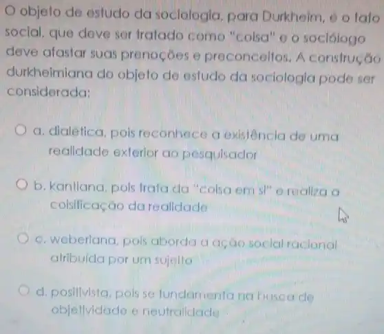 objeto de estudo da sociologia para Durkheim, e o fato
social. que deve ser tratado como "colsa" o o sociologo
deve afastar suas prenocoes e preconceitos . A construção
considerada:
durkheimiana do objeto de estude da sociologia pode ser
considerada:
a. dialética pois reconhece a existencia de urric
realidade exterior ao pesquisador
b. kantiana . pois trata da "Colsa em si" e realiza a
coisificação darealidade
Lis
c. weberiana . pois aborda a accio social racional
atribuída por um sujello
positivista.pois se fundamenta na busca de
objetividade e neutraliclade