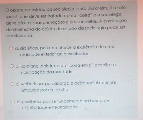 objeto de estudo da sociologia, para Durkheim, éo fato
social, que deve ser tratado como "coisa"e o sociólogo
deve afastar suas prenoções e preconceitos . A construção
durkheimiana do objeto de estudo da sociologia pode ser
considerada:
a. dialética, pois reconhece a existência de uma
realidade exterior ao pesquisador
b. kantiana, pois trata da "coisa em si"e realiza
coisificação da realidade
c. weberiana pois aborda a ação socia racional
atribuída por um sujeito
d. positivista pois se fundamentana buscade
objetividade e neutralidade