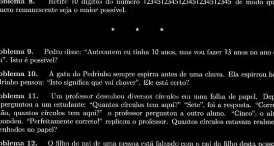 oblema	Retire TO digitos do numero 1234512345123451234512345 de modo qu
nero remanescente seja o maior possivel.
oblema 9. Pedro disse:	mas vou fazer 13 anos no ano
n". Isto é possivel?
oblema 10. A gata do Pedrinho sempre espirra antes de uma chuva. Ela espirrou h
Irinho pensou:"Isto significa que vai chover". Ele está certo?
oblema 11. Um professor desenhou diversos círculos em uma folha de papel. 1. Dep
perguntou a um estudante:"Quantos circulos tem aqui?" "Sete", foi a resposta. "Corr
ão, quantos circulos tem aqui?" o professor perguntou a outro aluno."Cinco", o al
ondeu."Perfeitamente correto!" replicou o professor.Quantos círculos estavam realme
enhados no papel?
oblema 12 O filho do pai dc uma pessoa cstá falando com o pai do filho desta ocsso