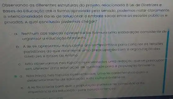 Observando as diferentes estruturas do projeto relacionado à Lei de Diretrizes e
Bases da Educação até a forma aprovada pela senado, podemos notar claramente
a intencionalidade da lei de solucionar o embate social entre as escolas públicas e
privadas. A qual conclusáo podemos chegar?
a. Nenhum dos tópicos apresentados formula uma elaboração consistente de
organizar a educação brasleira.
b. Aleise apresentou mais como un compromisso para conciliat as tensoes
partidárias do que realmente uma preocupação com a organização das
diretrizes e bases do ensino
c. NGo observamos nos tópicos apresentados uma redação que se preocupar
em oferecer uma educação de qualidade para a população brasileira.
d. NGo havia, nos tópicos apresentados, uma le caracteristica para o
desenvalvimento da educação e da cultura brasileira.
e. Aleifoicriada para que a populaçáo pudesse ter consciéncia da
importáncia da educação para nossas crianças