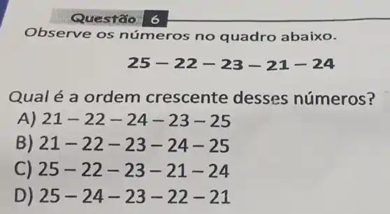 Observe os números no quadro abaixo.
25-22-23-21-24
Qualé a ordem crescente desses números?
A) 21-22-24-23-25
B) 21-22-23-24-25
C) 25-22-23-21-24
D) 25-24-23-22-21