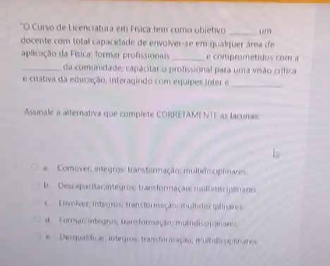 "OCurso de Licenciatura em Fisica tem como objetivo __ um
docente com total capacidade de envolver-se em qualquer area de
aplicação da Fisica; formar profissionais __ e comprometidos com a
__ da comunidade; capacitar o profissional para uma visão critica
e criativa da educação interagindo com equipes Inter c __
Assinale a alternativa que complete CORRETAMENTE as lacunas.
a. Comover, integros; transformação multidisciplinares.
b. Descapsitarintegrost transformação multidisciplinares.
c. Envolver,integros; transformação multidisciplinares.
d. Formar,integros transformação multidisciplinares.
e. Desqualificar; integros transformação: multidisciplinares.